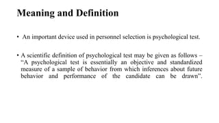 Meaning and Definition
• An important device used in personnel selection is psychological test.
• A scientific definition of psychological test may be given as follows –
“A psychological test is essentially an objective and standardized
measure of a sample of behavior from which inferences about future
behavior and performance of the candidate can be drawn”.
 