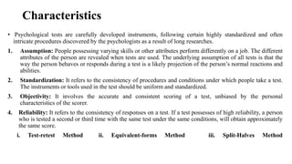 Characteristics
• Psychological tests are carefully developed instruments, following certain highly standardized and often
intricate procedures discovered by the psychologists as a result of long researches.
1. Assumption: People possessing varying skills or other attributes perform differently on a job. The different
attributes of the person are revealed when tests are used. The underlying assumption of all tests is that the
way the person behaves or responds during a test is a likely projection of the person’s normal reactions and
abilities.
2. Standardization: It refers to the consistency of procedures and conditions under which people take a test.
The instruments or tools used in the test should be uniform and standardized.
3. Objectivity: It involves the accurate and consistent scoring of a test, unbiased by the personal
characteristics of the scorer.
4. Reliability: It refers to the consistency of responses on a test. If a test possesses of high reliability, a person
who is tested a second or third time with the same test under the same conditions, will obtain approximately
the same score.
i. Test-retest Method ii. Equivalent-forms Method iii. Split-Halves Method
 
