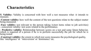 Characteristics
5. Validity: Validity is concerned with how well a test measures what -it intends to
measure.
-Content validity: how well the content of the test questions relate to the subject matter
being measured.
-Face validity: test relevant to the person taking it.(test items relate to job activities)
- concurrent validity: test score related to the performance.
- Predictive validity: Relationship between scores on a test and some future behavior,
which is required of a person if he is to perform successfully the job for which he is
being tested.
-Construct validity: the extent to which test score measures the psychological quality,
like ‘intelligence’ or ‘introversion’ or ‘dominance’ etc.
 