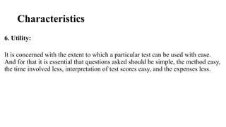 Characteristics
6. Utility:
It is concerned with the extent to which a particular test can be used with ease.
And for that it is essential that questions asked should be simple, the method easy,
the time involved less, interpretation of test scores easy, and the expenses less.
 