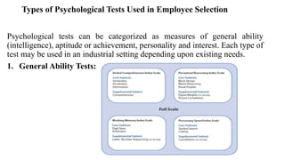 Types of Psychological Tests Used in Employee Selection
Psychological tests can be categorized as measures of general ability
(intelligence), aptitude or achievement, personality and interest. Each type of
test may be used in an industrial setting depending upon existing needs.
1. General Ability Tests:
 