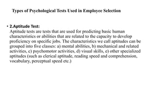 Types of Psychological Tests Used in Employee Selection
• 2.Aptitude Test:
Aptitude tests are tests that are used for predicting basic human
characteristics or abilities that are related to the capacity to develop
proficiency on specific jobs. The characteristics we call aptitudes can be
grouped into five classes: a) mental abilities, b) mechanical and related
activities, c) psychomotor activities, d) visual skills, e) other specialized
aptitudes (such as clerical aptitude, reading speed and comprehension,
vocabulary, perceptual speed etc.)
 