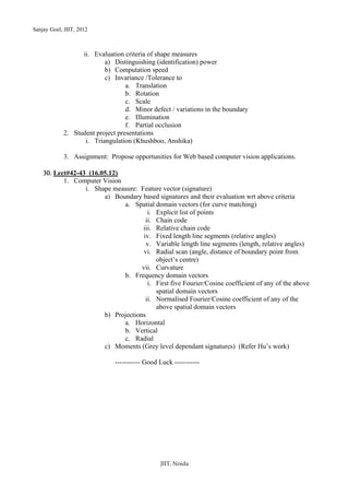 Sanjay Goel, JIIT, 2012



                  ii. Evaluation criteria of shape measures
                          a) Distinguishing (identification) power
                          b) Computation speed
                          c) Invariance /Tolerance to
                                  a. Translation
                                  b. Rotation
                                  c. Scale
                                  d. Minor defect / variations in the boundary
                                  e. Illumination
                                  f. Partial occlusion
            2. Student project presentations
                   i. Triangulation (Khushboo, Anshika)

            3. Assignment: Propose opportunities for Web based computer vision applications.

    30. Lect#42-43 (16.05.12)
           1. Computer Vision
                  i. Shape measure: Feature vector (signature)
                        a) Boundary based signatures and their evaluation wrt above criteria
                              a. Spatial domain vectors (for curve matching)
                                        i. Explicit list of points
                                       ii. Chain code
                                     iii. Relative chain code
                                      iv. Fixed length line segments (relative angles)
                                       v. Variable length line segments (length, relative angles)
                                      vi. Radial scan (angle, distance of boundary point from
                                           object’s centre)
                                     vii. Curvature
                              b. Frequency domain vectors
                                        i. First five Fourier/Cosine coefficient of any of the above
                                           spatial domain vectors
                                       ii. Normalised Fourier/Cosine coefficient of any of the
                                           above spatial domain vectors
                        b) Projections
                              a. Horizontal
                              b. Vertical
                              c. Radial
                        c) Moments (Grey level dependant signatures) (Refer Hu’s work)

                              ----------- Good Luck -----------




                                               JIIT, Noida
 