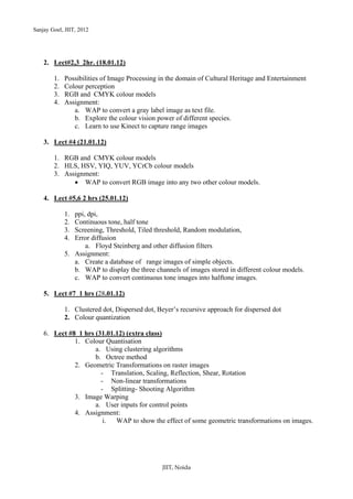 Sanjay Goel, JIIT, 2012




    2. Lect#2,3 2hr. (18.01.12)

        1.   Possibilities of Image Processing in the domain of Cultural Heritage and Entertainment
        2.   Colour perception
        3.   RGB and CMYK colour models
        4.   Assignment:
                a. WAP to convert a gray label image as text file.
                b. Explore the colour vision power of different species.
                c. Learn to use Kinect to capture range images

    3. Lect #4 (21.01.12)

        1. RGB and CMYK colour models
        2. HLS, HSV, YIQ, YUV, YCrCb colour models
        3. Assignment:
              • WAP to convert RGB image into any two other colour models.

    4. Lect #5,6 2 hrs (25.01.12)

             1. ppi, dpi,
             2. Continuous tone, half tone
             3. Screening, Threshold, Tiled threshold, Random modulation,
             4. Error diffusion
                    a. Floyd Steinberg and other diffusion filters
             5. Assignment:
                a. Create a database of range images of simple objects.
                b. WAP to display the three channels of images stored in different colour models.
                c. WAP to convert continuous tone images into halftone images.

    5. Lect #7 1 hrs (28.01.12)

             1. Clustered dot, Dispersed dot, Beyer’s recursive approach for dispersed dot
             2. Colour quantization

    6. Lect #8 1 hrs (31.01.12) (extra class)
              1. Colour Quantisation
                     a. Using clustering algorithms
                     b. Octree method
              2. Geometric Transformations on raster images
                       - Translation, Scaling, Reflection, Shear, Rotation
                       - Non-linear transformations
                       - Splitting- Shooting Algorithm
              3. Image Warping
                     a. User inputs for control points
              4. Assignment:
                        i.  WAP to show the effect of some geometric transformations on images.




                                               JIIT, Noida
 
