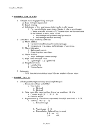 Sanjay Goel, JIIT, 2012




    10. Lect #13,14 2 hrs (08.02.12)

            1. Histogram based image processing techniques
                  a) Local Histogram Equalisation
                  b) Pseudo coloring
                  c) Colorization of Gray level images, Color transfer of color images
                         1. For every pixel in the source image: Map the L value to target image’s
                             L* value, search for best match of L* in target image and import chroma
                             (a and b values) to source image’s pixel.
                                 a. Map through histogram matching/specification
                                 b. Map through statistical matching
            2. Matrix based image processing techniques
                  a) Matrix Addition
                         1. Superimposition/blending of two or more images
                         2. Noise removal by averaging multiple images of same scene.
                  b) Matrix Subtraction
                         1. Background removal,
                         2. Object detection, surveillance
                  c) Matrix Division
                         1. Image Ratioing (in remote sensing)
                  d) Eigen vector and Eigen values
                         1. Eigen images (e.g. Eigen faces)
                  e) Image Composition
                         1. Luma Keying
                         2. Chroma Keying

            3. Assignment:
                   i. WAP for colorization of Gray image/video wrt supplied reference image.

    11. Lect #15     (14.02.12)

            1. Spatial signal filtering based image processing techniques:
                   i. Linear and nonlinear spatial filters
                           a) Convolution
                                    a. 1d signal
                                    b. 2d signal
                  ii. Noise removal by averaging filter (Linear low pass filter): 1d 2d
                           a) Constant weight ( 1 1 1, 1 1 1, 1 1 1)
                           b) Gaussian weight
                 iii. Edge detection by first difference operators (Linear high pass filter): 1d   2d
                           a) Delta f (x) = f(x+1) – f (x)
                                    a. Horizontal edge
                                                       1
                                                      -1
                                    b. Vertical edge [-1 1]
                                    c. Diagonal edge (Roberts Cross operator)
                                                      1 0 and 0 1
                                                      0 -1        -1 0



                                               JIIT, Noida
 