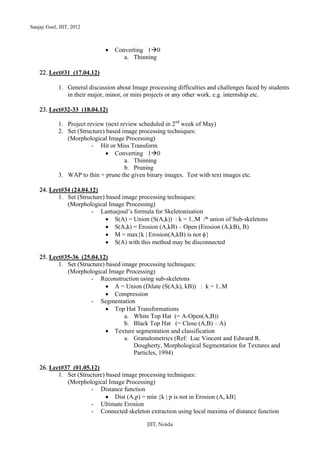 Sanjay Goel, JIIT, 2012



                              •   Converting 1 0
                                     a. Thinning

    22. Lect#31 (17.04.12)

            1. General discussion about Image processing difficulties and challenges faced by students
               in their major, minor, or mini projects or any other work. e.g. internship etc.

    23. Lect#32-33 (18.04.12)

            1. Project review (next review scheduled in 2nd week of May)
            2. Set (Structure) based image processing techniques:
               (Morphological Image Processing)
                         - Hit or Miss Transform
                               • Converting 1 0
                                      a. Thinning
                                      b. Pruning
            3. WAP to thin + prune the given binary images. Test with text images etc.

    24. Lect#34 (24.04.12)
           1. Set (Structure) based image processing techniques:
              (Morphological Image Processing)
                        - Lantuejoul’s formula for Skeletonisation
                              • S(A) = Union (S(A,k)) : k = 1..M /* union of Sub-skeletons
                              • S(A,k) = Erosion (A,kB) – Open (Erosion (A,kB), B)
                              • M = max{k | Erosion(A,kB) is not φ}
                              • S(A) with this method may be disconnected

    25. Lect#35-36 (25.04.12)
           1. Set (Structure) based image processing techniques:
              (Morphological Image Processing)
                       - Reconstruction using sub-skeletons
                              • A = Union (Dilate (S(A,k), kB)) : k = 1..M
                              • Compression
                       - Segmentation
                              • Top Hat Transformations
                                     a. White Top Hat (= A-Open(A,B))
                                     b. Black Top Hat (= Close (A,B) – A)
                              • Texture segmentation and classification
                                     a. Granulometrics (Ref: Luc Vincent and Edward R.
                                        Dougherty, Morphological Segmentation for Textures and
                                        Particles, 1994)

    26. Lect#37 (01.05.12)
           1. Set (Structure) based image processing techniques:
              (Morphological Image Processing)
                       - Distance function
                              • Dist (A,p) = min {k | p is not in Erosion (A, kB}
                       - Ultimate Erosion
                       - Connected skeleton extraction using local maxima of distance function

                                              JIIT, Noida
 