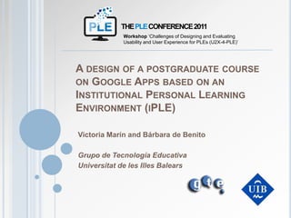 THE PLE CONFERENCE 2011 Workshop ‘Challenges of Designing and Evaluating Usability and User Experience for PLEs (U2X-4-PLE)’ A design of a postgraduate course on Google Apps based on an Institutional Personal Learning Environment (iPLE) Victoria Marín and Bárbara de Benito Grupo de Tecnología Educativa Universitat de les Illes Balears 