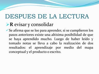 Aquí empieza la lectura propiamente dicha, la cual debe llevarse a cabo sección por sección y no del capítulo en su   totalidad. El objetivo es despertar el interés por el tema de estudio y poner en alerta la mente del lector. Predecir o anticipar lo que le gustaría leer.    Utilizar las preguntas de cuándo, cómo, para quién, con qué fin.