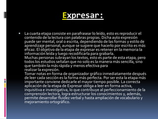 Expresar:La cuarta etapa consiste en parafrasear lo leído, esto es reproducir el contenido de la lectura con palabras propias. Dicha auto expresión puede ser mental, oral o escrita, dependiendo de las formas y estilo de aprendizaje personal, aunque se sugiere que hacerlo por escrito es más eficaz. El objetivo de la etapa de expresar es retener en la memoria la información leída y luego recodificarla para grabarla.Muchas personas subrayan los textos, esto es parte de esta etapa, pero todos los estudios señalan que no solo es la manera más sencilla, sino que también la más rápida y menos efectiva pararealizar la expresión.Tomar notas en forma de organizador gráfico inmediatamente después de leer cada sección es la forma más perfecta. Por ser esta la etapa más importante conviene dedicarle el mayor tiempo posible. La correcta aplicación de la etapa de Expresar obliga a leer en forma activa, inquisitiva e investigativa, lo que contribuye al perfeccionamiento de la comprensión lectora, logra estructurar los conocimientos y, además, permite desarrollar fluidez verbal y hasta ampliación de vocabulario y mejoramiento ortográfico.