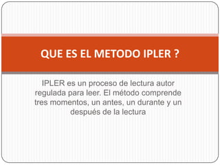 IPLER es un proceso de lectura autor regulada para leer. El método comprende tres momentos, un antes, un durante y un después de la lectura QUE ES EL METODO IPLER ? 