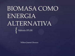 BIOMASA COMO
ENERGIA
ALTERNATIVA
 {   Método IPLER




      Nilton Joanni Orozco
 