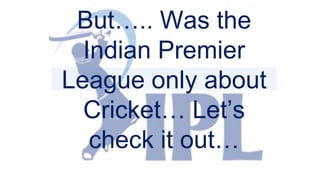 But….. Was the
Indian Premier
League only about
Cricket… Let’s
check it out…
 