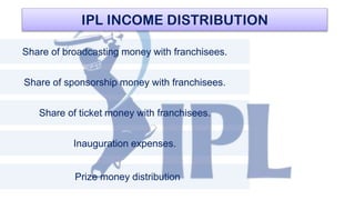 IPL INCOME DISTRIBUTION
Share of broadcasting money with franchisees.
Share of sponsorship money with franchisees.
Share of ticket money with franchisees.
Inauguration expenses.
Prize money distribution
 