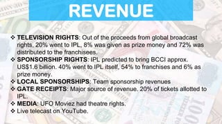 REVENUE
 TELEVISION RIGHTS: Out of the proceeds from global broadcast
rights, 20% went to IPL, 8% was given as prize money and 72% was
distributed to the franchisees.
 SPONSORSHIP RIGHTS: IPL predicted to bring BCCI approx.
US$1.6 billion. 40% went to IPL itself, 54% to franchises and 6% as
prize money.
 LOCAL SPONSORSHIPS: Team sponsorship revenues
 GATE RECEIPTS: Major source of revenue. 20% of tickets allotted to
IPL.
 MEDIA: UFO Moviez had theatre rights.
 Live telecast on YouTube.
 