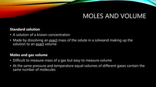 MOLES AND VOLUME
Standard solution
• A solution of a known concentration
• Made by dissolving an exact mass of the solute in a solveand making up the
solution to an exact volume
Moles and gas volume
• Difficult to measure mass of a gas but easy to measure volume
• At the same pressure and temperature equal volumes of different gases contain the
same number of molecules
 