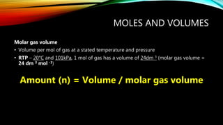 MOLES AND VOLUMES
Molar gas volume
• Volume per mol of gas at a stated temperature and pressure
• RTP – 20°C and 101kPa, 1 mol of gas has a volume of 24dm 3 (molar gas volume =
24 dm 3 mol -1)
Amount (n) = Volume / molar gas volume
 