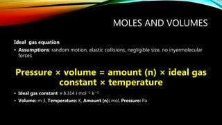 MOLES AND VOLUMES
Ideal gas equation
• Assumptions: random motion, elastic collisions, negligible size, no inyermolecular
forces
Pressure × volume = amount (n) × ideal gas
constant × temperature
• Ideal gas constant = 8.314 J mol -1 k –1
• Volume: m 3, Temperature: K, Amount (n): mol, Pressure: Pa
 