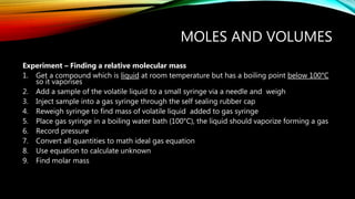 MOLES AND VOLUMES
Experiment – Finding a relative molecular mass
1. Get a compound which is liquid at room temperature but has a boiling point below 100°C
so it vaporises
2. Add a sample of the volatile liquid to a small syringe via a needle and weigh
3. Inject sample into a gas syringe through the self sealing rubber cap
4. Reweigh syringe to find mass of volatile liquid added to gas syringe
5. Place gas syringe in a boiling water bath (100°C), the liquid should vaporize forming a gas
6. Record pressure
7. Convert all quantities to math ideal gas equation
8. Use equation to calculate unknown
9. Find molar mass
 