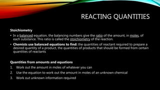 REACTING QUANTITIES
Stoichiometry
• In a balanced equation, the balancing numbers give the ratio of the amount, in moles, of
each substance. This ratio is called the stoichiometry of the reaction.
• Chemists use balanced equations to find: the quantities of reactant required to prepare a
desired quantity of a product, the quantities of products that should be formed from certain
quantities of reactants
Quantities from amounts and equations
1. Work out the amount in moles of whatever you can
2. Use the equation to work out the amount in moles of an unknown chemical
3. Work out unknown information required
 