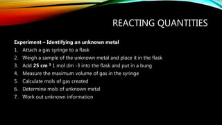 REACTING QUANTITIES
Experiment – Identifying an unknown metal
1. Attach a gas syringe to a flask
2. Weigh a sample of the unknown metal and place it in the flask
3. Add 25 cm 3 1 mol dm -3 into the flask and put in a bung
4. Measure the maximum volume of gas in the syringe
5. Calculate mols of gas created
6. Determine mols of unknown metal
7. Work out unknown information
 