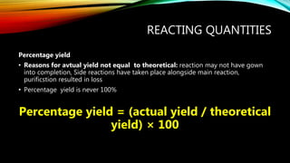 REACTING QUANTITIES
Percentage yield
• Reasons for avtual yield not equal to theoretical: reaction may not have gown
into completion, Side reactions have taken place alongside main reaction,
purificstion resulted in loss
• Percentage yield is never 100%
Percentage yield = (actual yield / theoretical
yield) × 100
 