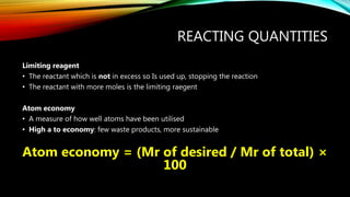 REACTING QUANTITIES
Limiting reagent
• The reactant which is not in excess so Is used up, stopping the reaction
• The reactant with more moles is the limiting raegent
Atom economy
• A measure of how well atoms have been utilised
• High a to economy: few waste products, more sustainable
Atom economy = (Mr of desired / Mr of total) ×
100
 
