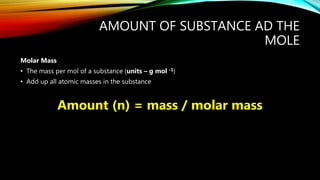 AMOUNT OF SUBSTANCE AD THE
MOLE
Molar Mass
• The mass per mol of a substance (units – g mol -1)
• Add up all atomic masses in the substance
Amount (n) = mass / molar mass
 