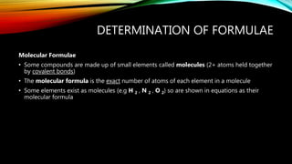DETERMINATION OF FORMULAE
Molecular Formulae
• Some compounds are made up of small elements called molecules (2+ atoms held together
by covalent bonds)
• The molecular formula is the exact number of atoms of each element in a molecule
• Some elements exist as molecules (e.g H 2 , N 2 , O 2) so are shown in equations as their
molecular formula
 