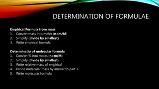 DETERMINATION OF FORMULAE
Empirical Formula from mass
1. Convert mass into moles (n=m/M)
2. Simplify (divide by smallest)
3. Write empirical formula
Determinatio of molecular formula
1. Convert % into moles (n=m/M)
2. Simplify (divide by smallest)
3. Write relative mass of empirical
4. Divide molecular mass by answer to part 3
5. Write molecular formula
 