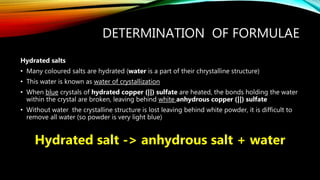 DETERMINATION OF FORMULAE
Hydrated salts
• Many coloured salts are hydrated (water is a part of their chrystalline structure)
• This water is known as water of crystallization
• When blue crystals of hydrated copper (||) sulfate are heated, the bonds holding the water
within the crystal are broken, leaving behind white anhydrous copper (||) sulfate
• Without water the crystalline structure is lost leaving behind white powder, it is difficult to
remove all water (so powder is very light blue)
Hydrated salt -> anhydrous salt + water
 