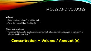 MOLES AND VOLUMES
Volume
• Cubic centimetre (cm 3) = millitre (ml)
• Cubic decimated (dm 3) = litre (l)
Moles and solutions
• The concentration of a solution is the amount of salute, in moles, dissolved in each dm 3 of
solution (unit – mol dm -3)
Concentration = Volume / Amount (n)
 