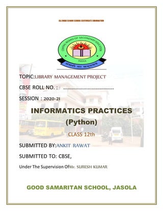 TOPIC:LIBRARY MANAGEMENT PROJECT
CBSE ROLL NO. : ………………………………..
SESSION : 2020-21
INFORMATICS PRACTICES
(Python)
CLASS 12th
SUBMITTED BY:ANKIT RAWAT
SUBMITTED TO: CBSE,
Under The Supervision OfMr. SURESH KUMAR
GOOD SAMARITAN SCHOOL, JASOLA
ALL INDIA SENIOR SCHOOL CERTIFICATE EXAMINATION
 
