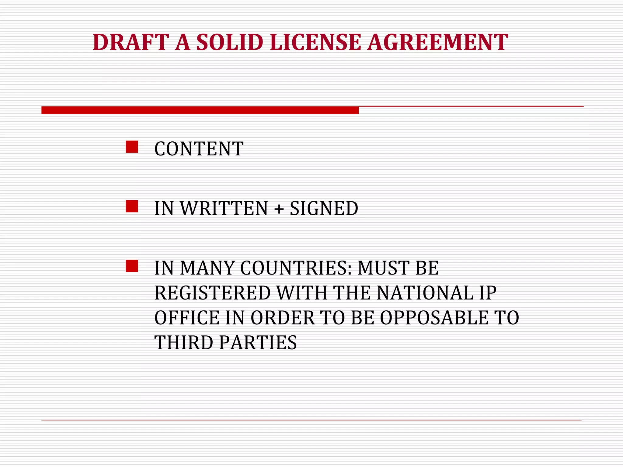 DRAFT A SOLID LICENSE AGREEMENT CONTENT IN WRITTEN + SIGNED IN MANY COUNTRIES: MUST BE REGISTERED WITH THE NATIONAL IP OFFICE IN ORDER TO BE OPPOSABLE TO THIRD PARTIES 