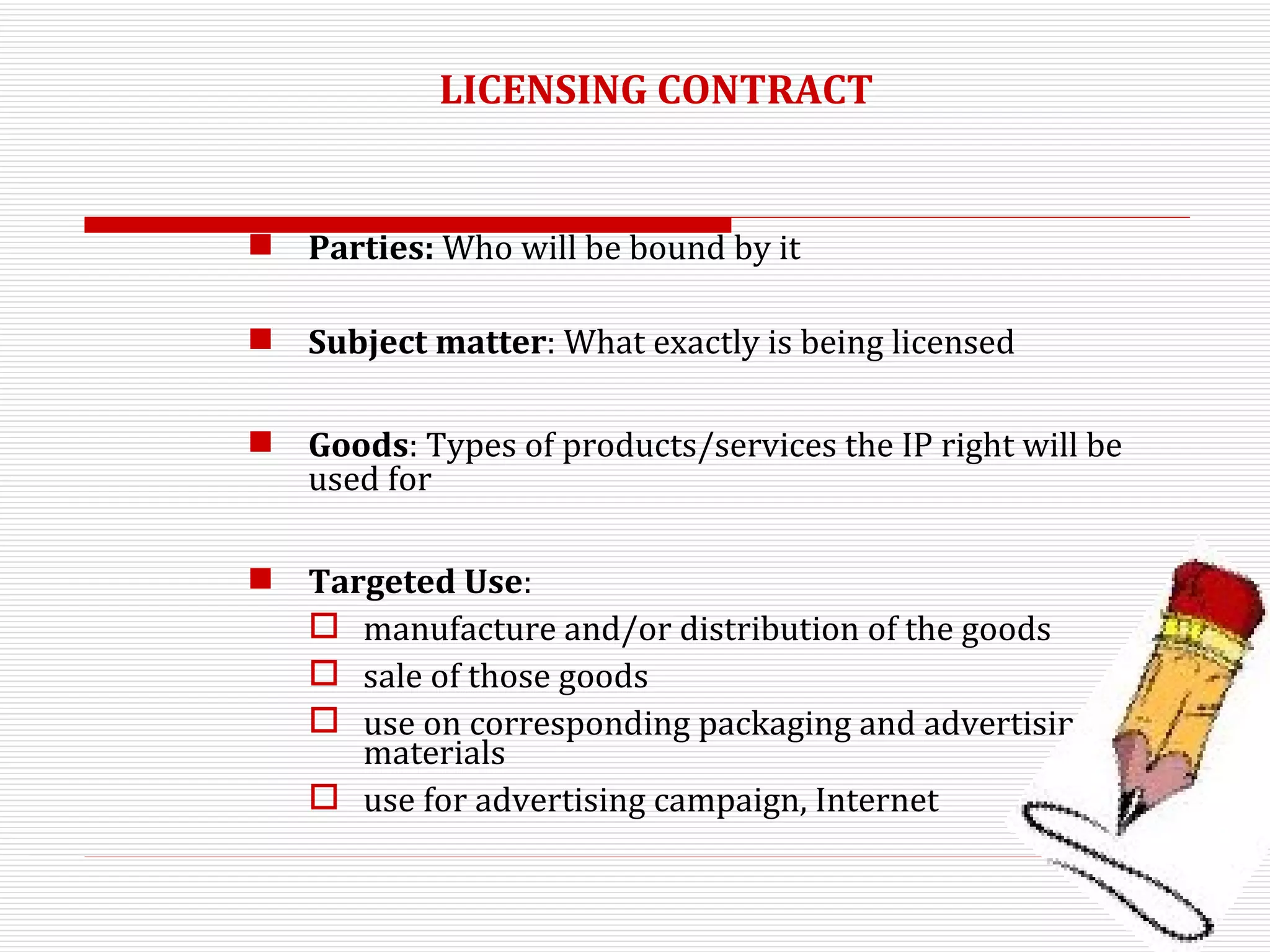 LICENSING CONTRACT Parties:  Who will be bound by it Subject matter : What exactly is being licensed Goods : Types of products/services the IP right will be used for Targeted Use :  manufacture and/or distribution of the goods sale of those goods  use on corresponding packaging and advertising materials use for advertising campaign, Internet 