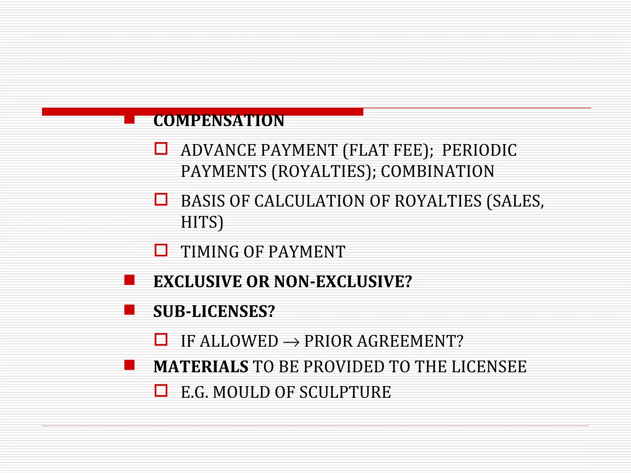 COMPENSATION ADVANCE PAYMENT (FLAT FEE);  PERIODIC PAYMENTS (ROYALTIES); COMBINATION BASIS OF CALCULATION OF ROYALTIES (SALES, HITS) TIMING OF PAYMENT EXCLUSIVE OR NON-EXCLUSIVE? SUB-LICENSES? IF ALLOWED    PRIOR AGREEMENT? MATERIALS  TO BE PROVIDED TO THE LICENSEE E.G. MOULD OF SCULPTURE 