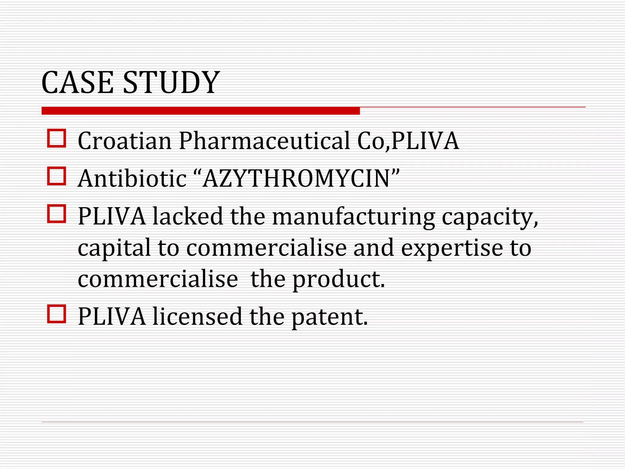 CASE STUDY Croatian Pharmaceutical Co,PLIVA Antibiotic “AZYTHROMYCIN” PLIVA lacked the manufacturing capacity, capital to commercialise and expertise to commercialise  the product. PLIVA licensed the patent.  