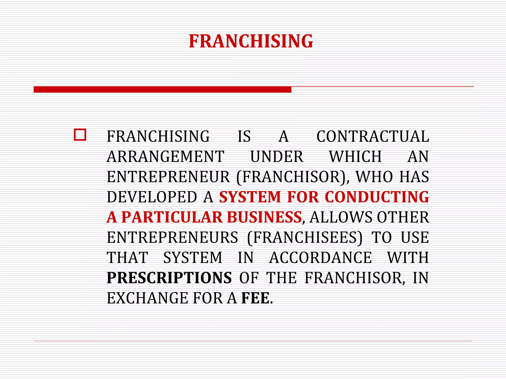 FRANCHISING FRANCHISING IS A CONTRACTUAL ARRANGEMENT UNDER WHICH AN ENTREPRENEUR (FRANCHISOR), WHO HAS DEVELOPED A  SYSTEM FOR CONDUCTING A PARTICULAR BUSINESS , ALLOWS OTHER ENTREPRENEURS (FRANCHISEES) TO USE THAT SYSTEM IN ACCORDANCE WITH  PRESCRIPTIONS  OF THE FRANCHISOR, IN EXCHANGE FOR A  FEE . 