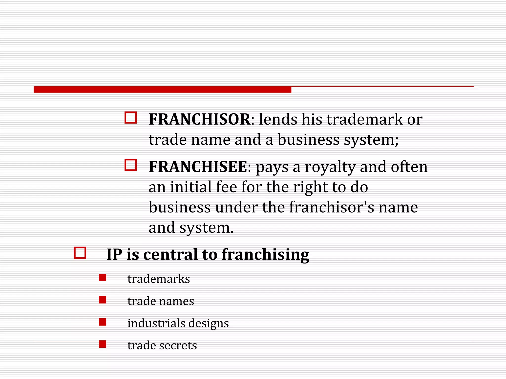 FRANCHISOR : lends his trademark or trade name and a business system;  FRANCHISEE : pays a royalty and often an initial fee for the right to do business under the franchisor's name and system.  IP is central to franchising trademarks trade names industrials designs trade secrets 