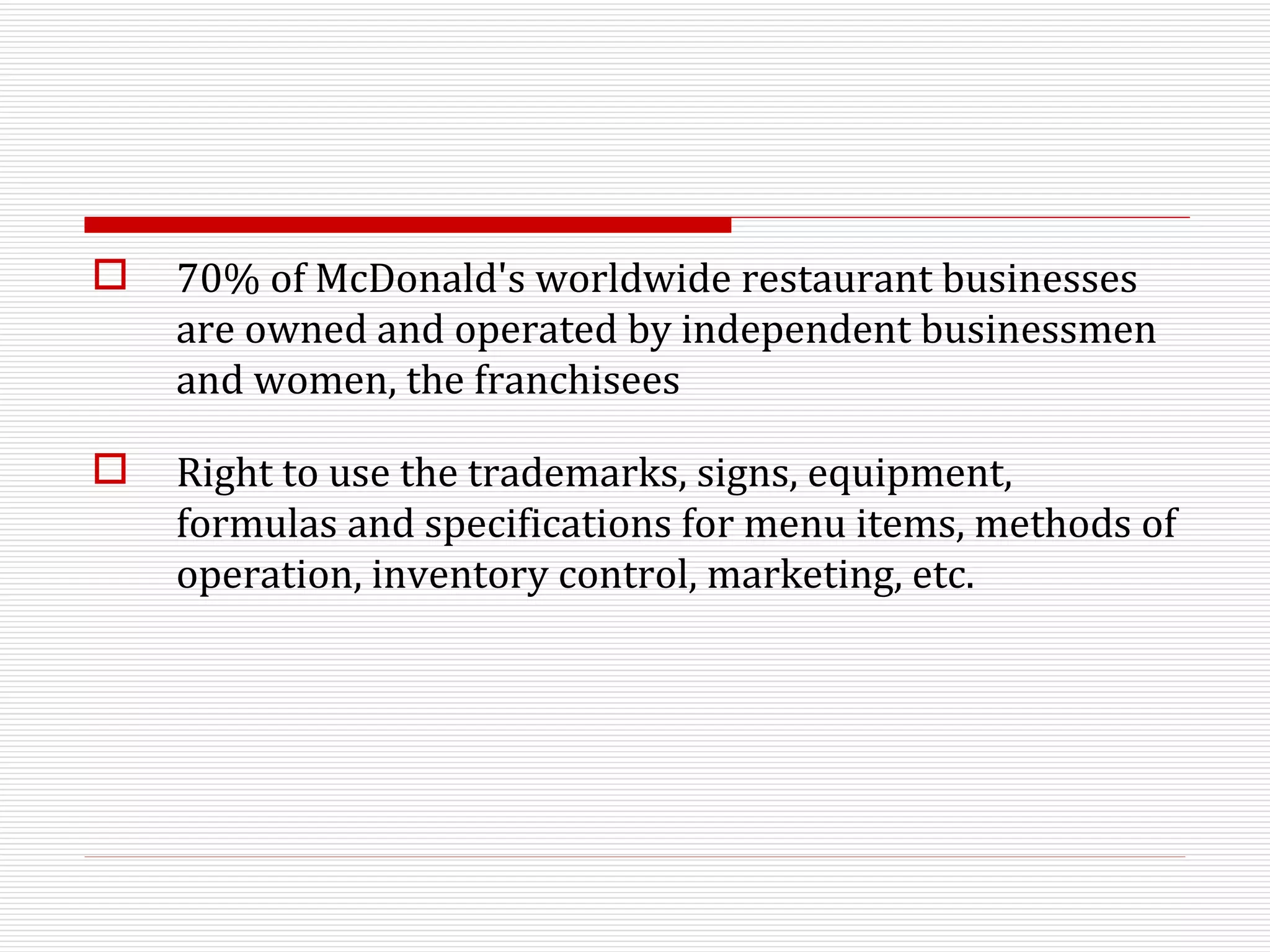 70% of McDonald's worldwide restaurant businesses are owned and operated by independent businessmen and women, the franchisees Right to use the trademarks, signs, equipment, formulas and specifications for menu items, methods of operation, inventory control, marketing, etc.  