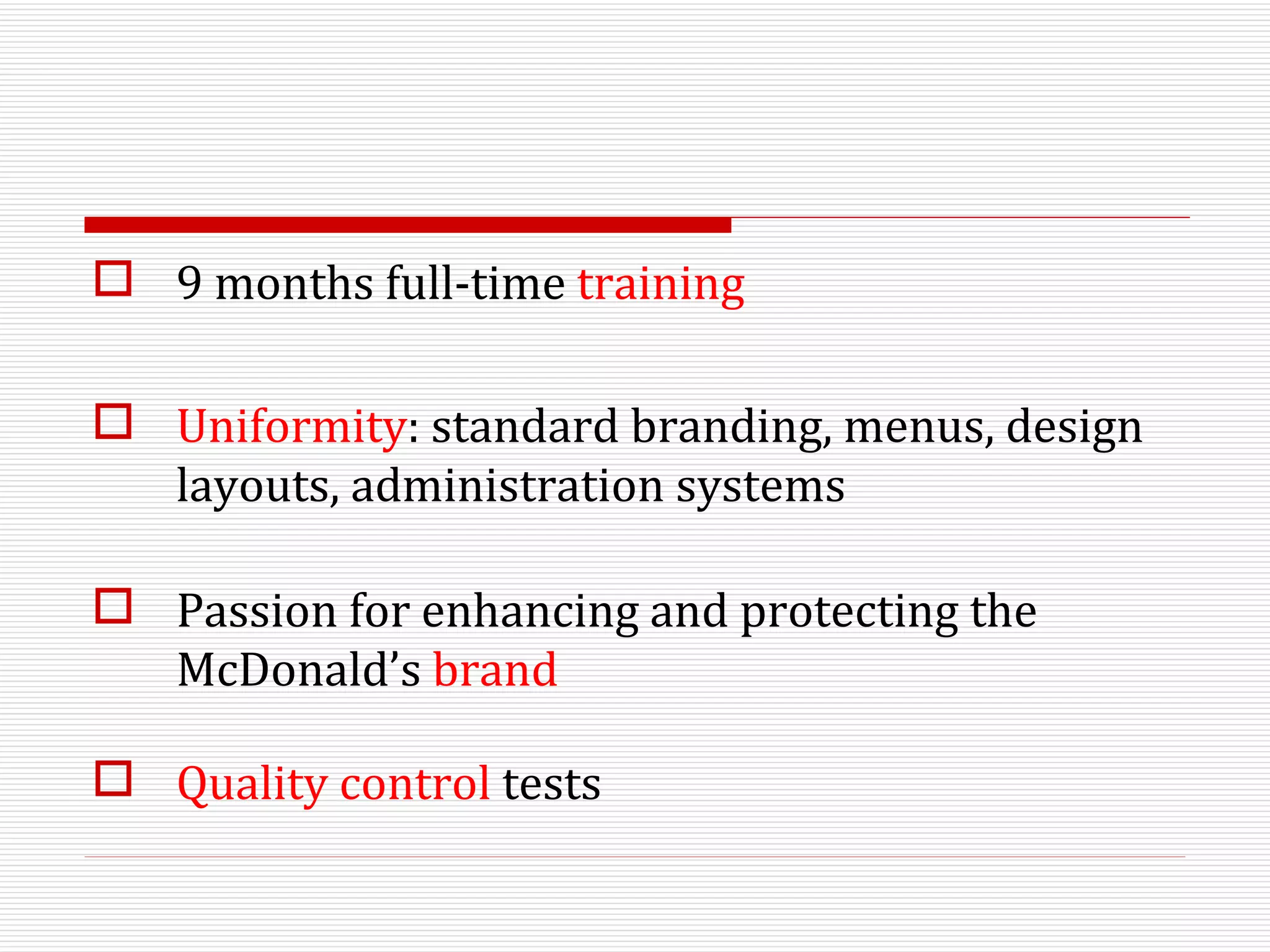 9 months full-time  training Uniformity : standard branding, menus, design layouts, administration systems Passion for enhancing and protecting the McDonald’s  brand Quality control  tests 