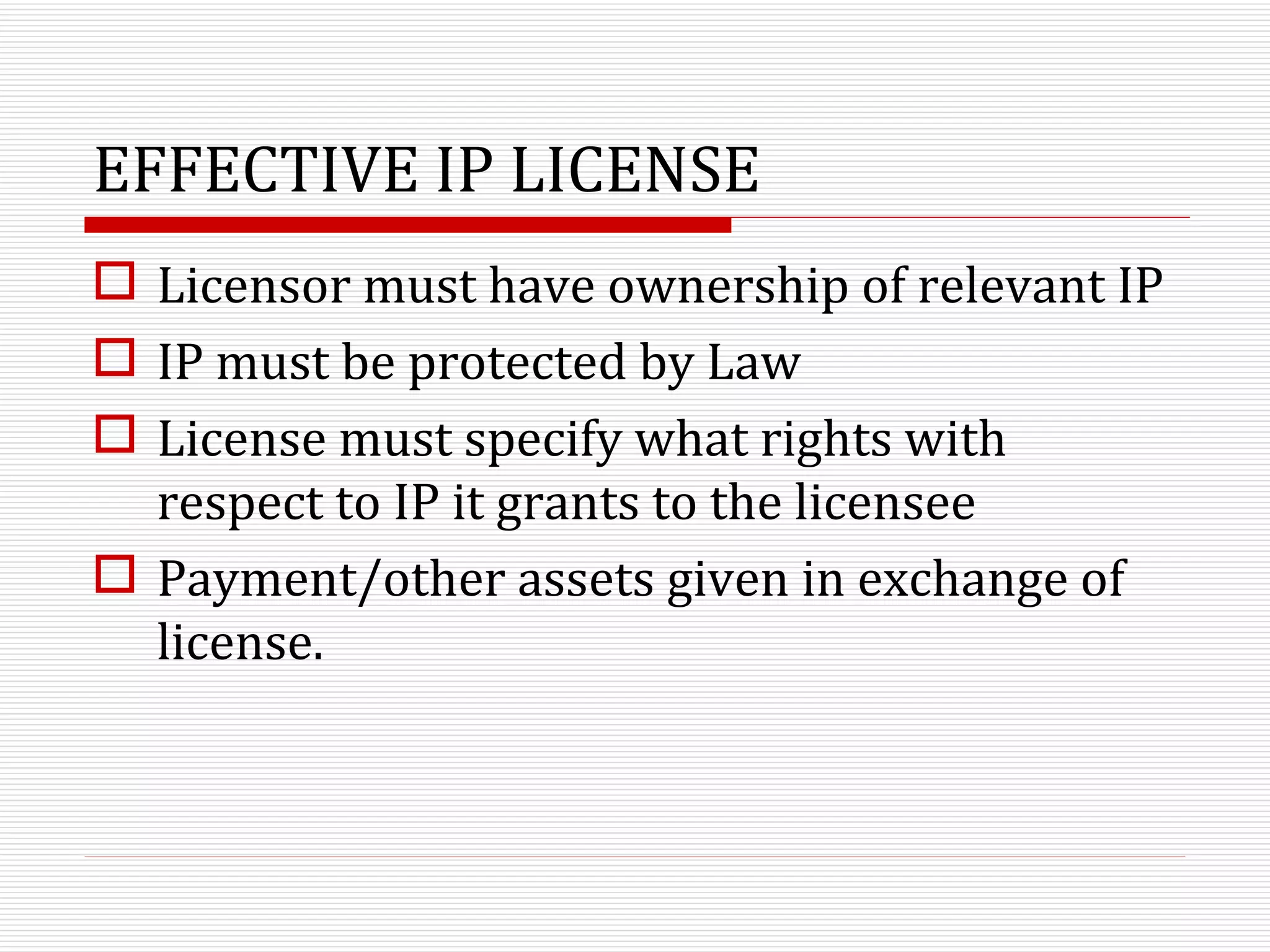 EFFECTIVE IP LICENSE Licensor must have ownership of relevant IP IP must be protected by Law License must specify what rights with respect to IP it grants to the licensee Payment/other assets given in exchange of license. 