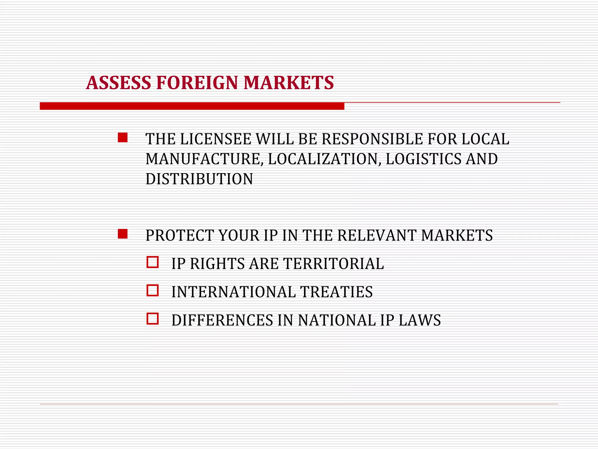 ASSESS FOREIGN MARKETS THE LICENSEE WILL BE RESPONSIBLE FOR LOCAL MANUFACTURE, LOCALIZATION, LOGISTICS AND DISTRIBUTION PROTECT YOUR IP IN THE RELEVANT MARKETS  IP RIGHTS ARE TERRITORIAL  INTERNATIONAL TREATIES DIFFERENCES IN NATIONAL IP LAWS 