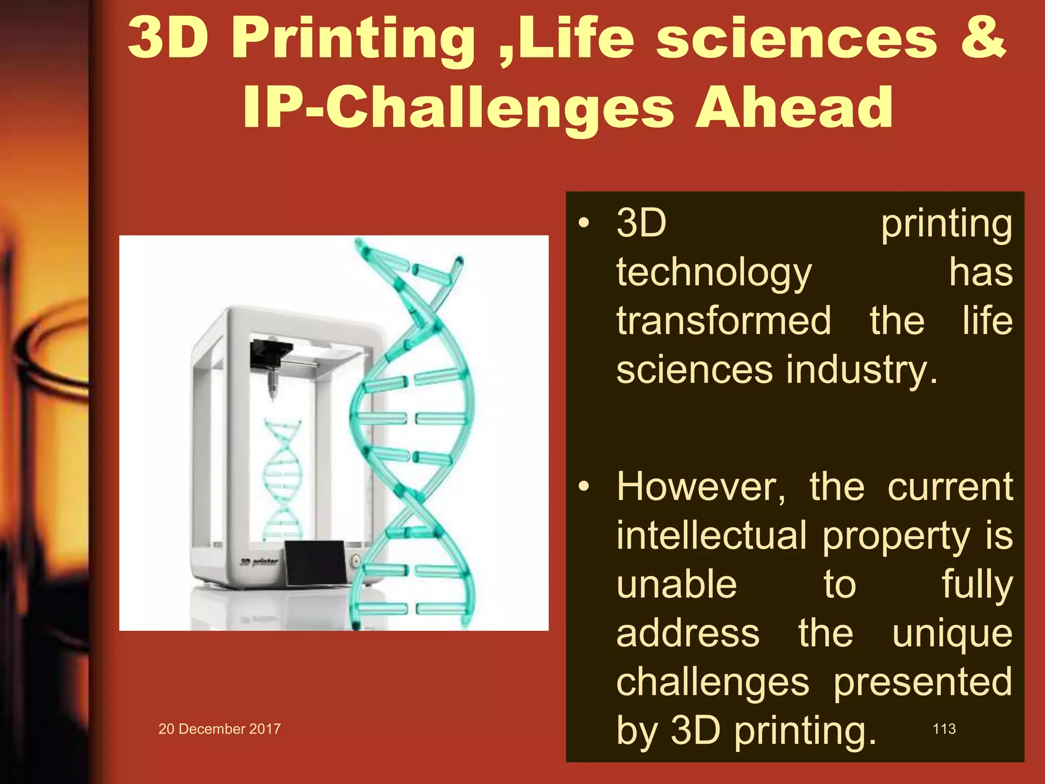3D Printing ,Life sciences &
IP-Challenges Ahead
• 3D printing
technology has
transformed the life
sciences industry.
• However, the current
intellectual property is
unable to fully
address the unique
challenges presented
by 3D printing.20 December 2017 113
 