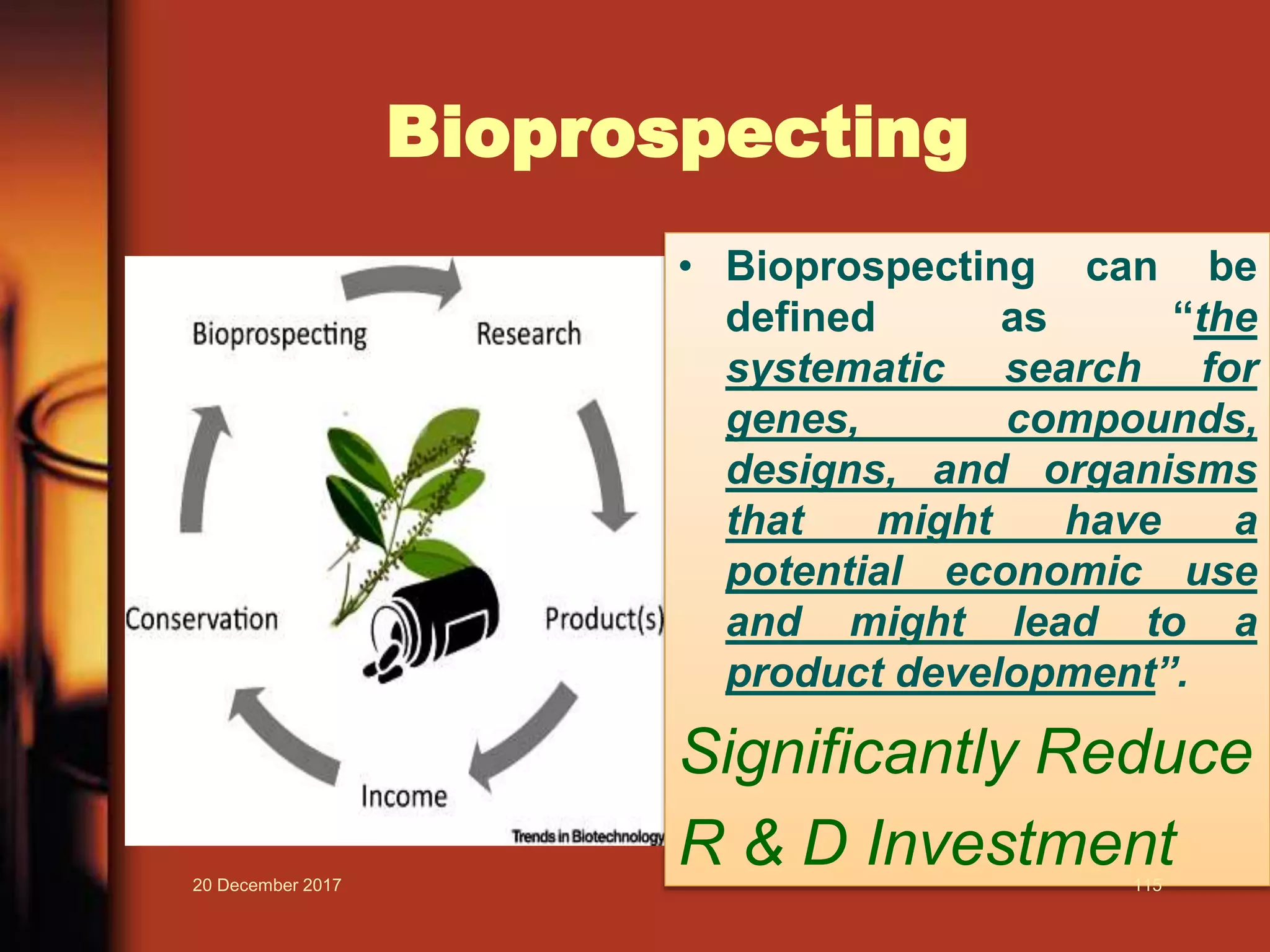 Bioprospecting
• Bioprospecting can be
defined as “the
systematic search for
genes, compounds,
designs, and organisms
that might have a
potential economic use
and might lead to a
product development”.
Significantly Reduce
R & D Investment20 December 2017 115
 