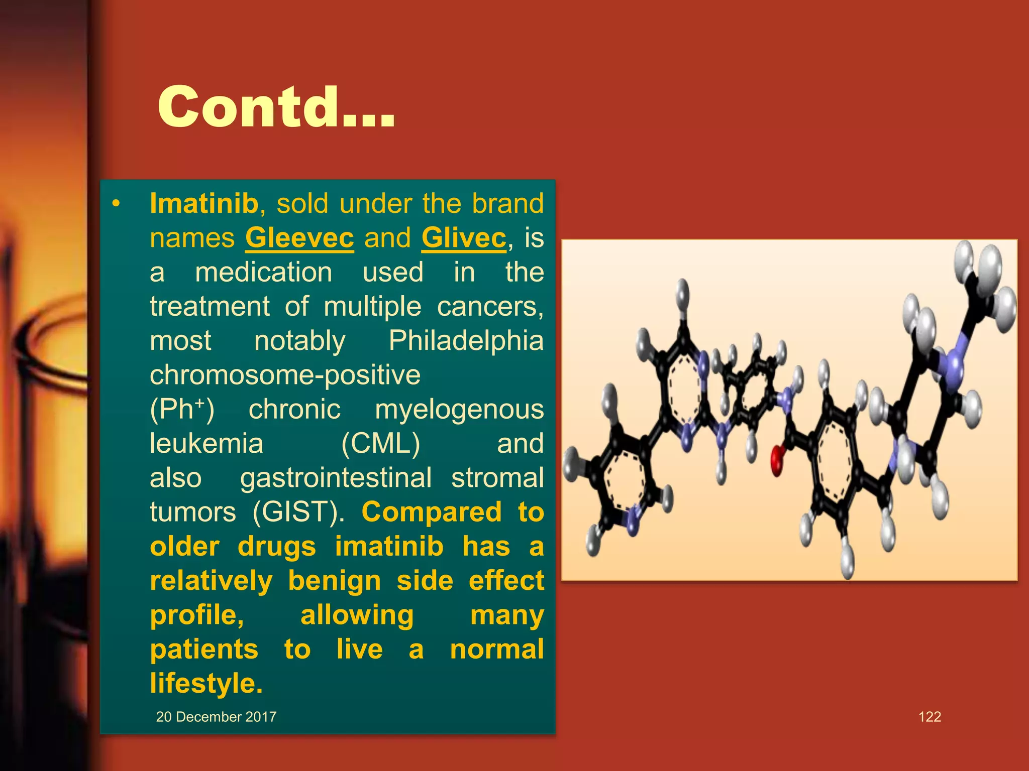 Contd...
• Imatinib, sold under the brand
names Gleevec and Glivec, is
a medication used in the
treatment of multiple cancers,
most notably Philadelphia
chromosome-positive
(Ph+) chronic myelogenous
leukemia (CML) and
also gastrointestinal stromal
tumors (GIST). Compared to
older drugs imatinib has a
relatively benign side effect
profile, allowing many
patients to live a normal
lifestyle.
20 December 2017 122
 