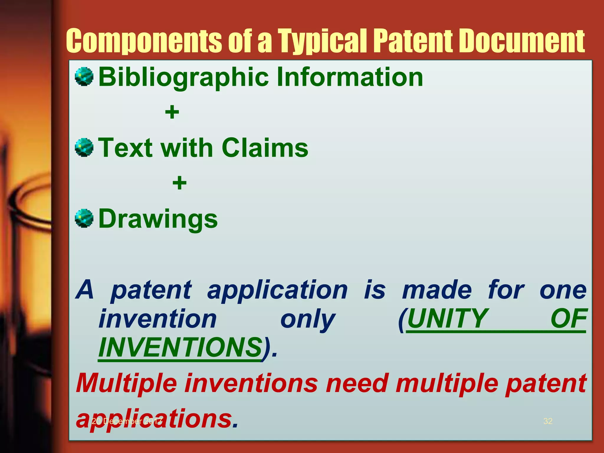 Components of a Typical Patent Document
Bibliographic Information
+
Text with Claims
+
Drawings
A patent application is made for one
invention only (UNITY OF
INVENTIONS).
Multiple inventions need multiple patent
applications.20 December 2017 32
 