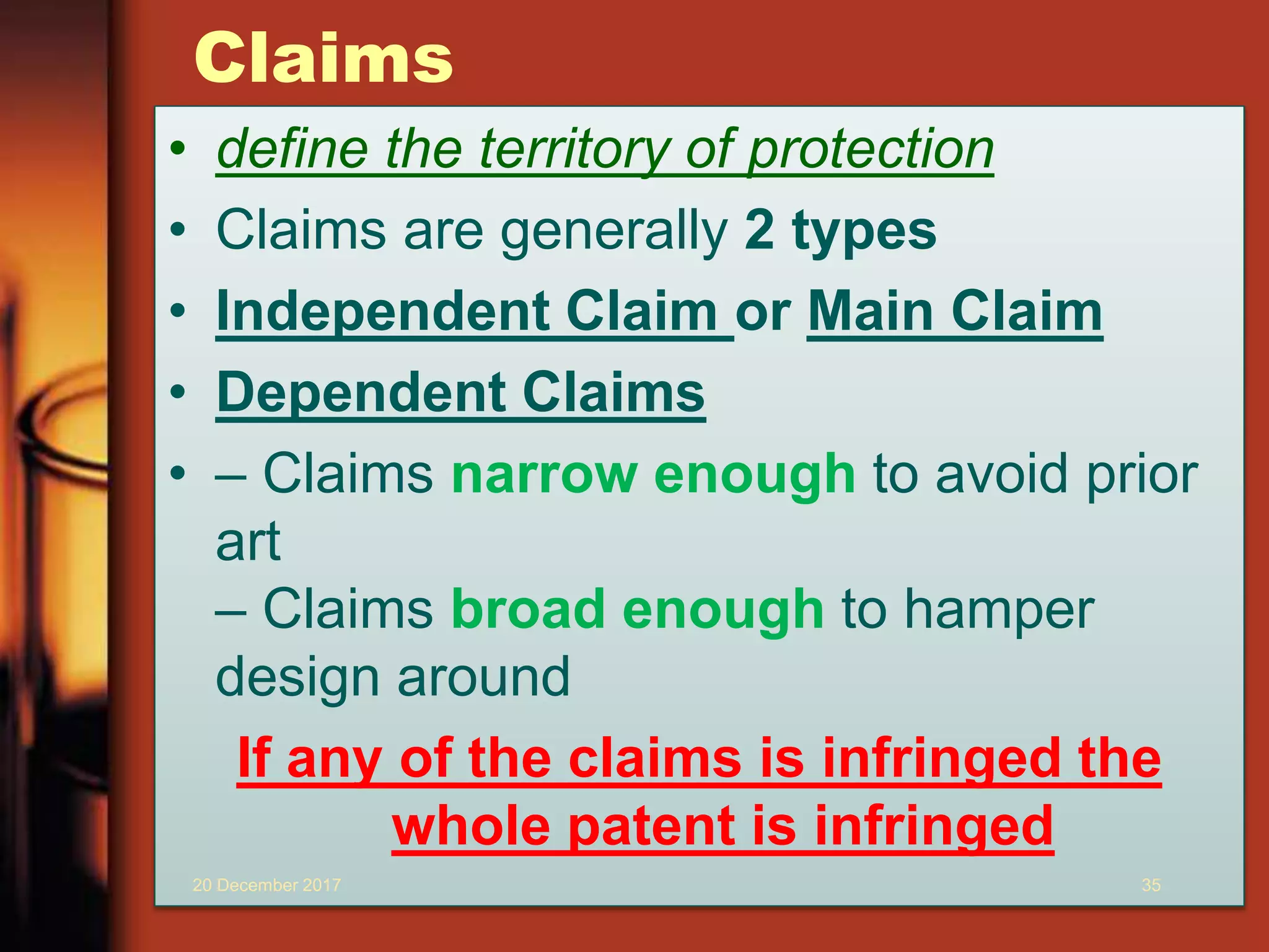 Claims
• define the territory of protection
• Claims are generally 2 types
• Independent Claim or Main Claim
• Dependent Claims
• – Claims narrow enough to avoid prior
art
– Claims broad enough to hamper
design around
If any of the claims is infringed the
whole patent is infringed
20 December 2017 35
 