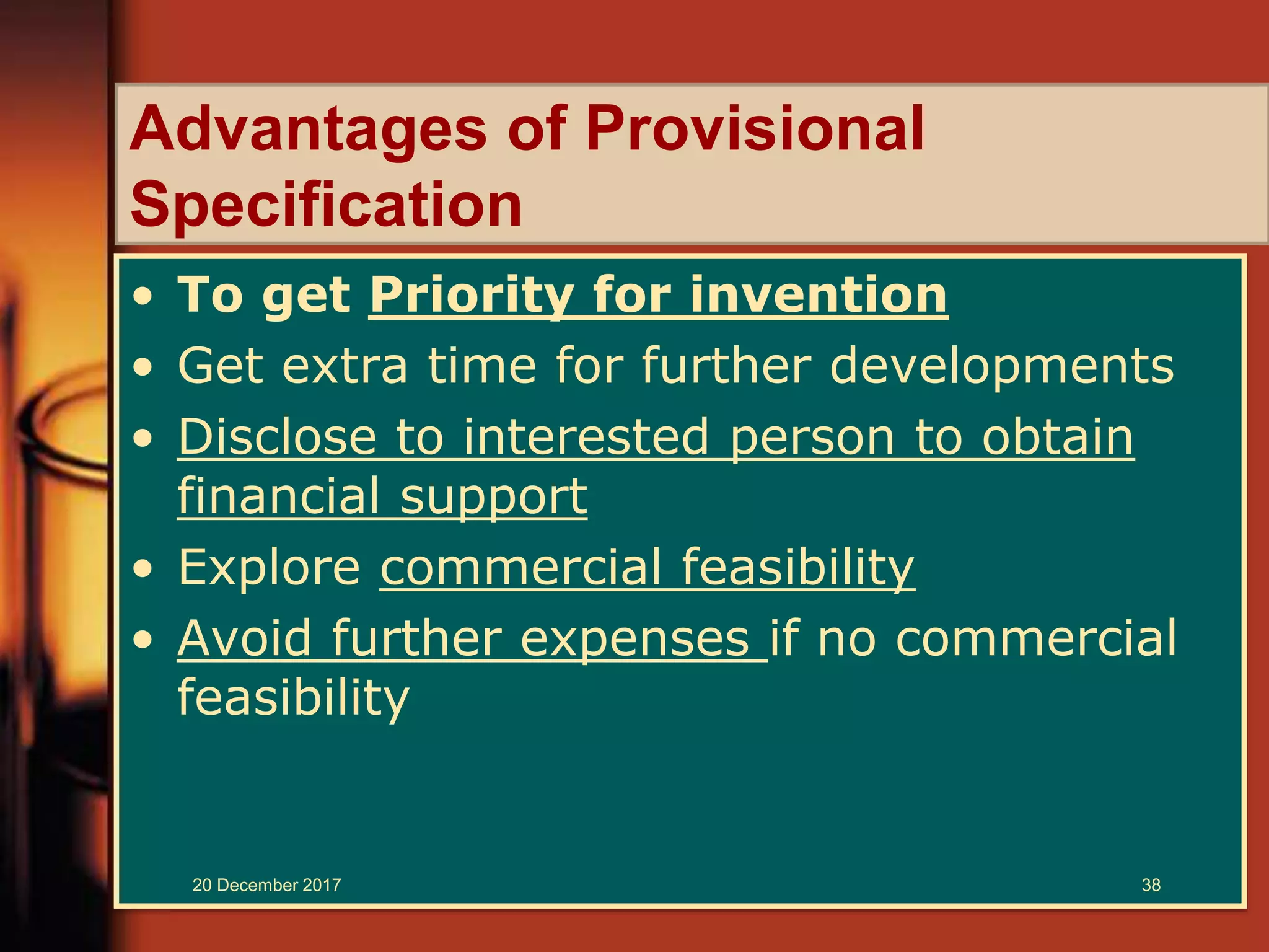 Advantages of Provisional
Specification
• To get Priority for invention
• Get extra time for further developments
• Disclose to interested person to obtain
financial support
• Explore commercial feasibility
• Avoid further expenses if no commercial
feasibility
20 December 2017 38
 