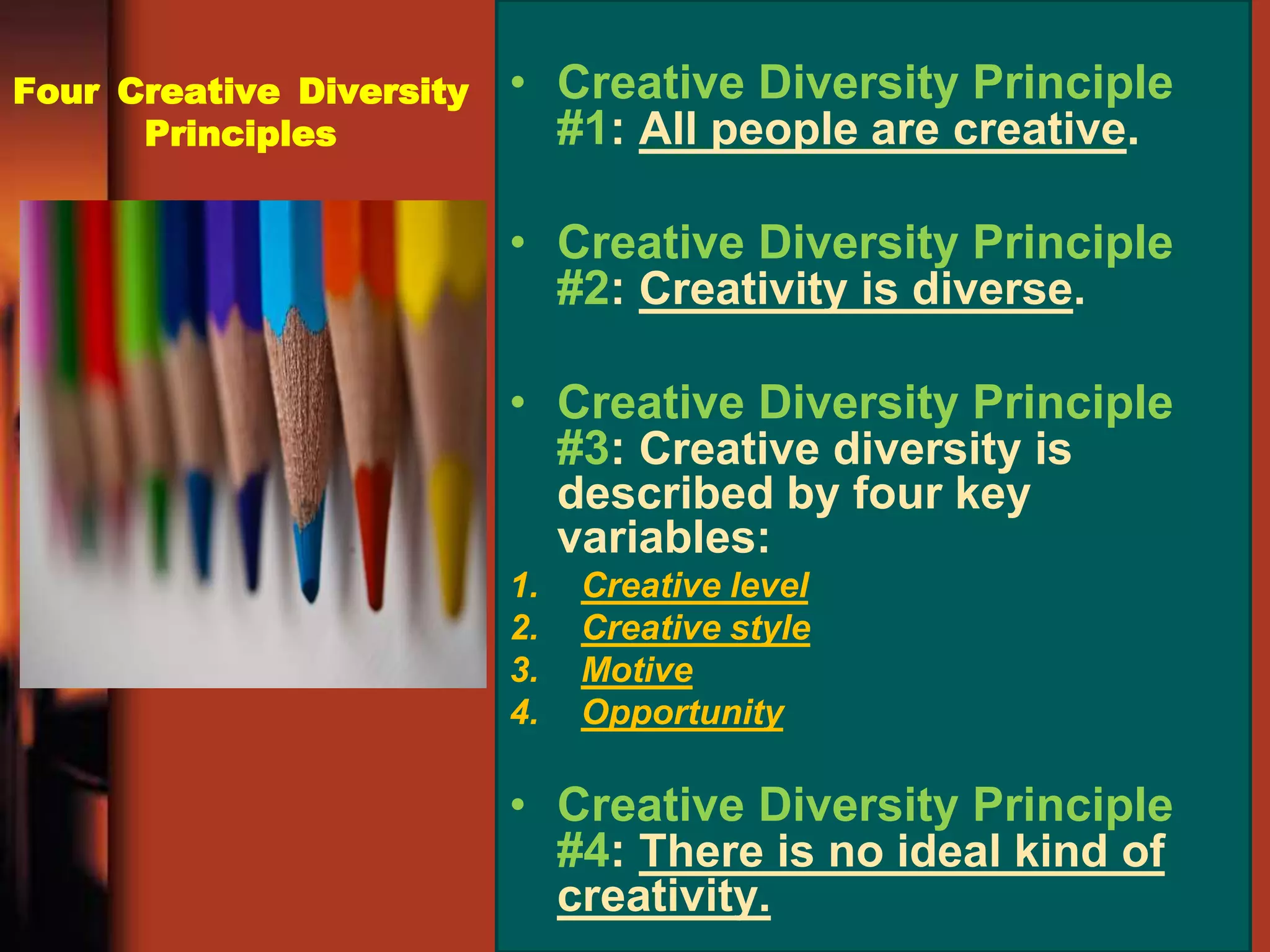 Four Creative Diversity
Principles
• Creative Diversity Principle
#1: All people are creative.
• Creative Diversity Principle
#2: Creativity is diverse.
• Creative Diversity Principle
#3: Creative diversity is
described by four key
variables:
1. Creative level
2. Creative style
3. Motive
4. Opportunity
• Creative Diversity Principle
#4: There is no ideal kind of
creativity.
 