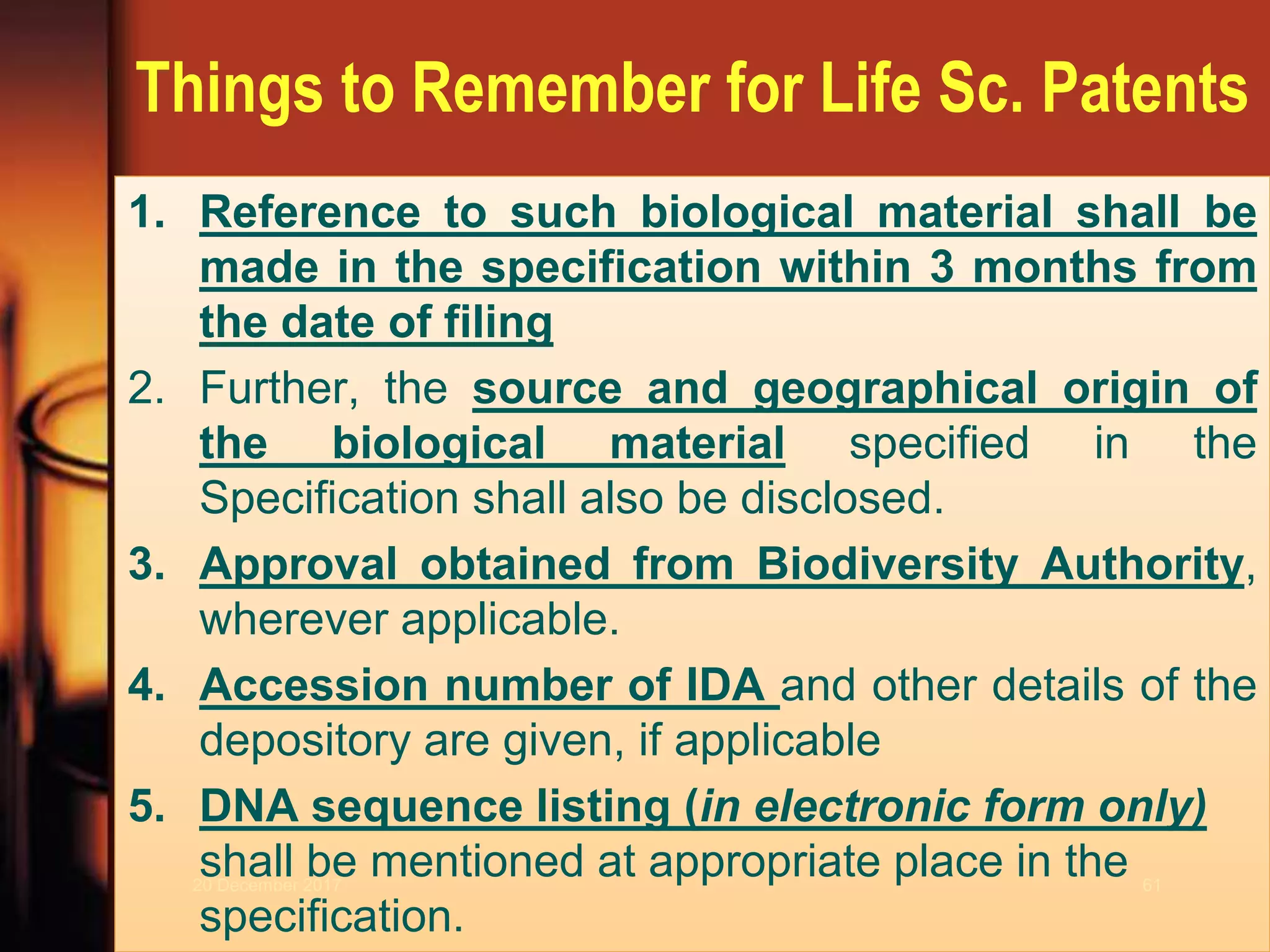 Things to Remember for Life Sc. Patents
1. Reference to such biological material shall be
made in the specification within 3 months from
the date of filing
2. Further, the source and geographical origin of
the biological material specified in the
Specification shall also be disclosed.
3. Approval obtained from Biodiversity Authority,
wherever applicable.
4. Accession number of IDA and other details of the
depository are given, if applicable
5. DNA sequence listing (in electronic form only)
shall be mentioned at appropriate place in the
specification.
20 December 2017 61
 